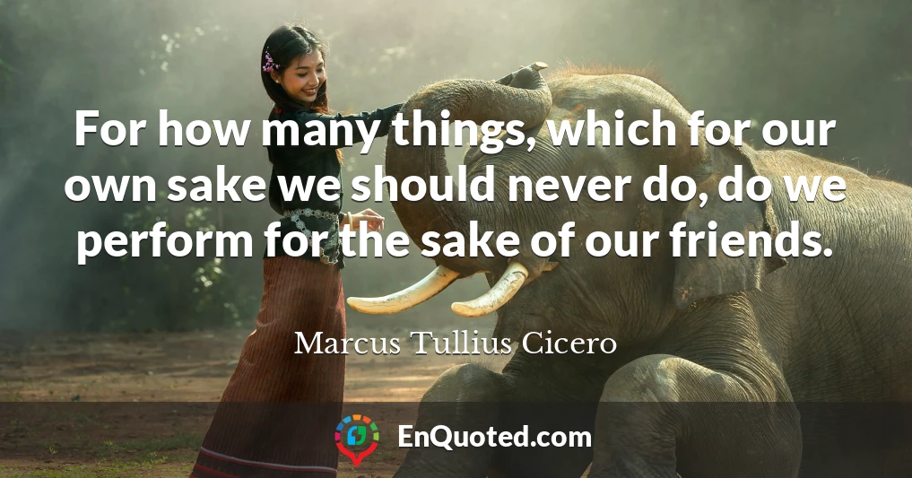 For how many things, which for our own sake we should never do, do we perform for the sake of our friends.