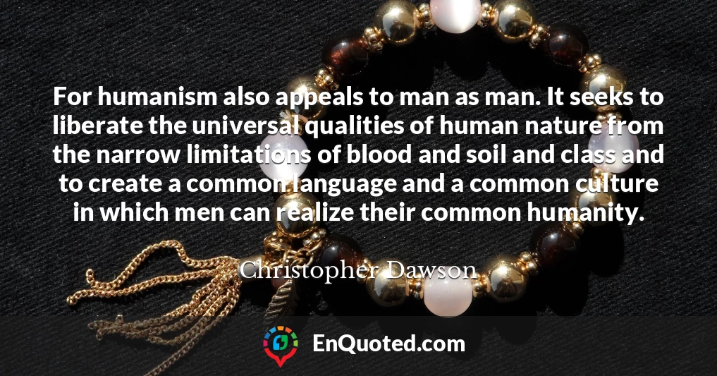 For humanism also appeals to man as man. It seeks to liberate the universal qualities of human nature from the narrow limitations of blood and soil and class and to create a common language and a common culture in which men can realize their common humanity.