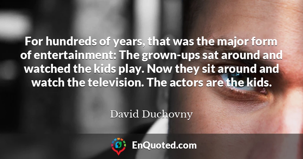 For hundreds of years, that was the major form of entertainment: The grown-ups sat around and watched the kids play. Now they sit around and watch the television. The actors are the kids.