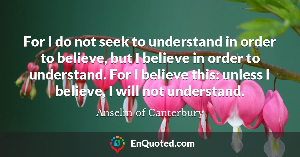 For I do not seek to understand in order to believe, but I believe in order to understand. For I believe this: unless I believe, I will not understand.