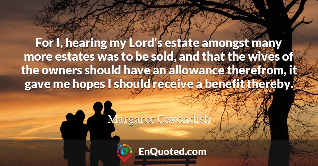 For I, hearing my Lord's estate amongst many more estates was to be sold, and that the wives of the owners should have an allowance therefrom, it gave me hopes I should receive a benefit thereby.
