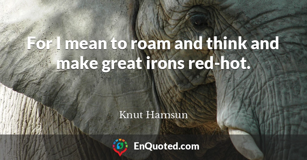 For I mean to roam and think and make great irons red-hot.