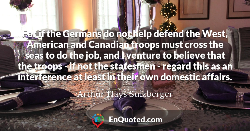 For if the Germans do not help defend the West, American and Canadian troops must cross the seas to do the job, and I venture to believe that the troops - if not the statesmen - regard this as an interference at least in their own domestic affairs.