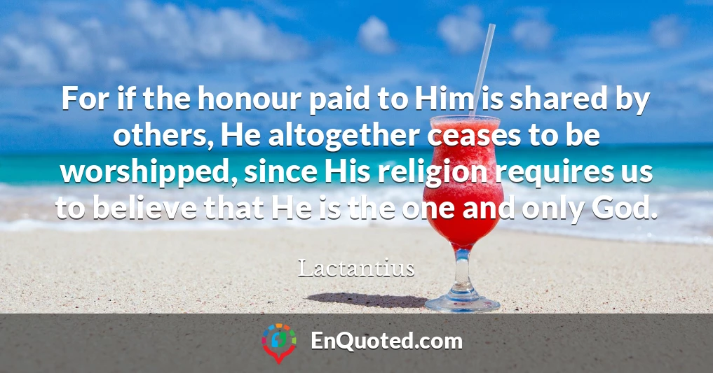 For if the honour paid to Him is shared by others, He altogether ceases to be worshipped, since His religion requires us to believe that He is the one and only God.