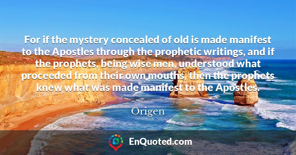 For if the mystery concealed of old is made manifest to the Apostles through the prophetic writings, and if the prophets, being wise men, understood what proceeded from their own mouths, then the prophets knew what was made manifest to the Apostles.