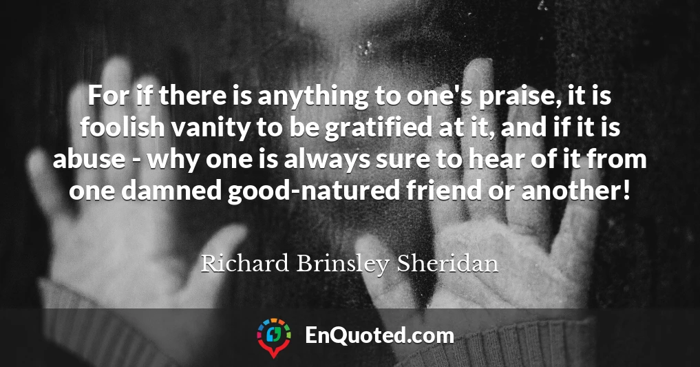 For if there is anything to one's praise, it is foolish vanity to be gratified at it, and if it is abuse - why one is always sure to hear of it from one damned good-natured friend or another!