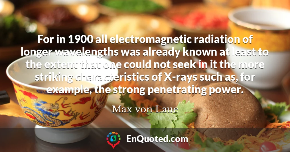 For in 1900 all electromagnetic radiation of longer wavelengths was already known at least to the extent that one could not seek in it the more striking characteristics of X-rays such as, for example, the strong penetrating power.