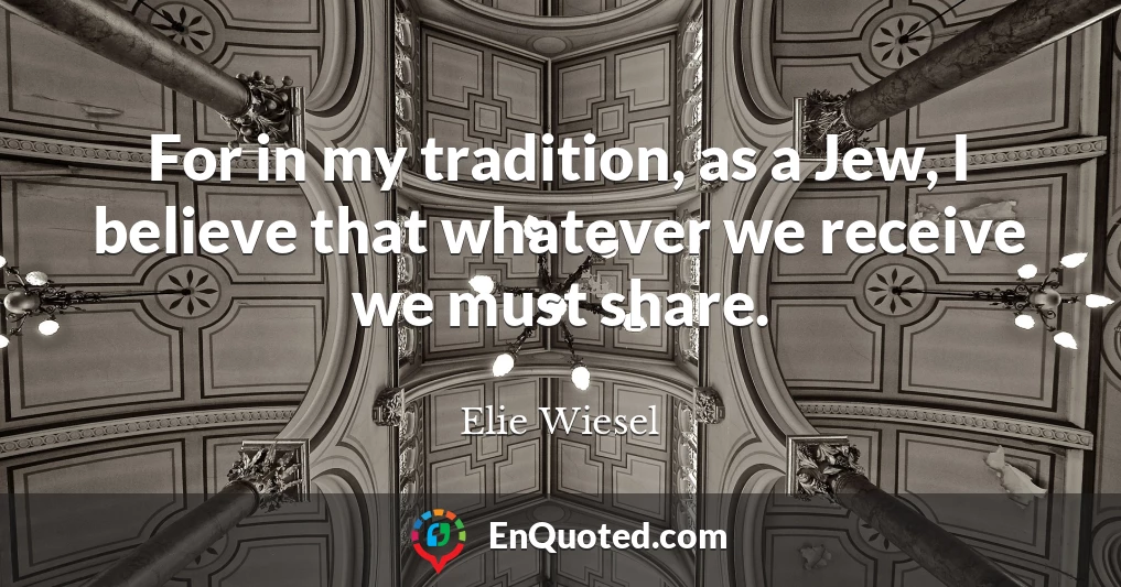 For in my tradition, as a Jew, I believe that whatever we receive we must share.