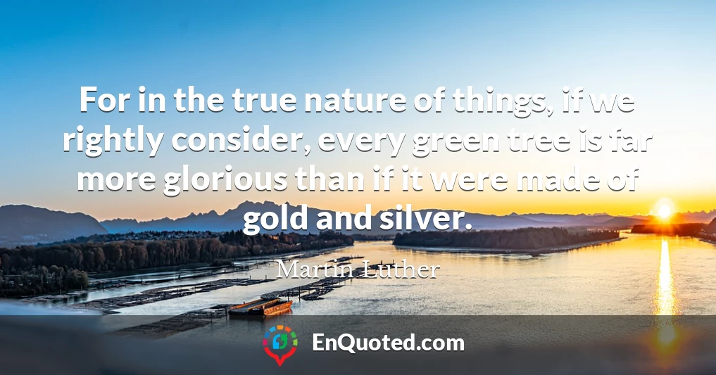 For in the true nature of things, if we rightly consider, every green tree is far more glorious than if it were made of gold and silver.