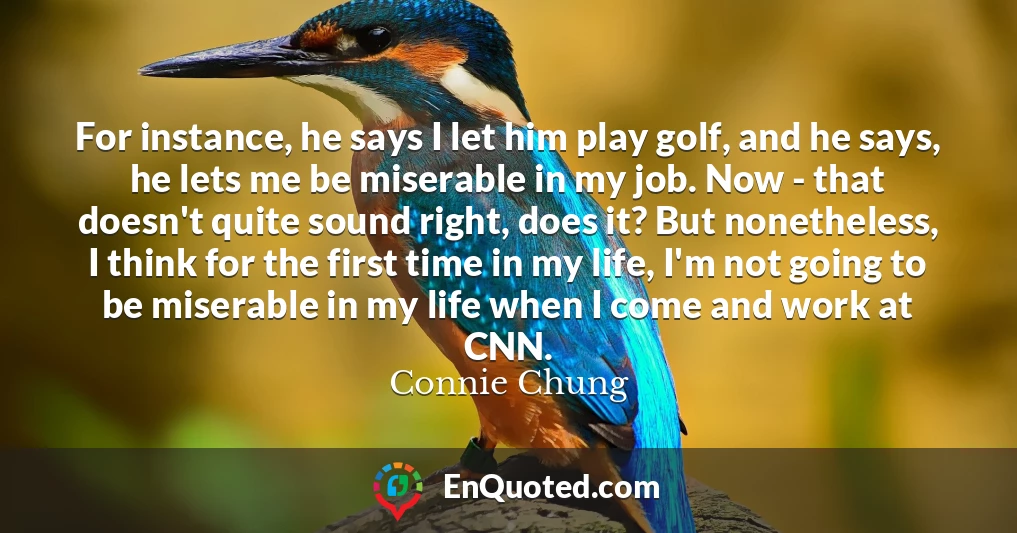 For instance, he says I let him play golf, and he says, he lets me be miserable in my job. Now - that doesn't quite sound right, does it? But nonetheless, I think for the first time in my life, I'm not going to be miserable in my life when I come and work at CNN.