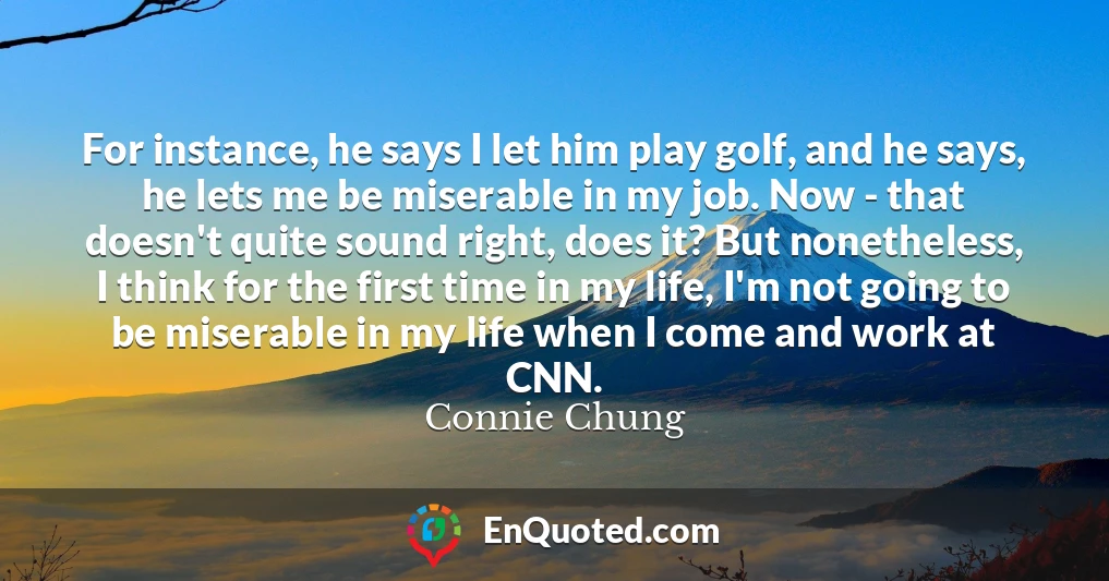 For instance, he says I let him play golf, and he says, he lets me be miserable in my job. Now - that doesn't quite sound right, does it? But nonetheless, I think for the first time in my life, I'm not going to be miserable in my life when I come and work at CNN.