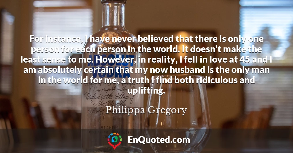 For instance, I have never believed that there is only one person for each person in the world. It doesn't make the least sense to me. However, in reality, I fell in love at 45 and I am absolutely certain that my now husband is the only man in the world for me, a truth I find both ridiculous and uplifting.