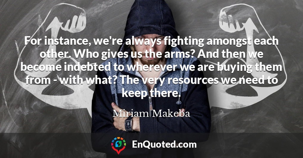 For instance, we're always fighting amongst each other. Who gives us the arms? And then we become indebted to wherever we are buying them from - with what? The very resources we need to keep there.