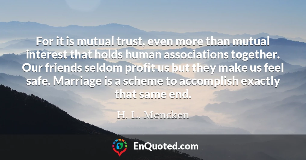 For it is mutual trust, even more than mutual interest that holds human associations together. Our friends seldom profit us but they make us feel safe. Marriage is a scheme to accomplish exactly that same end.