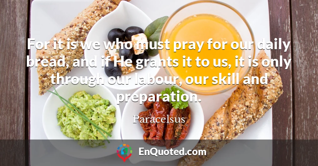 For it is we who must pray for our daily bread, and if He grants it to us, it is only through our labour, our skill and preparation.