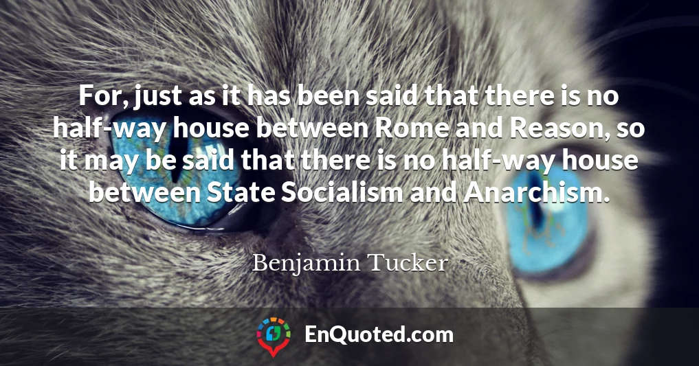 For, just as it has been said that there is no half-way house between Rome and Reason, so it may be said that there is no half-way house between State Socialism and Anarchism.