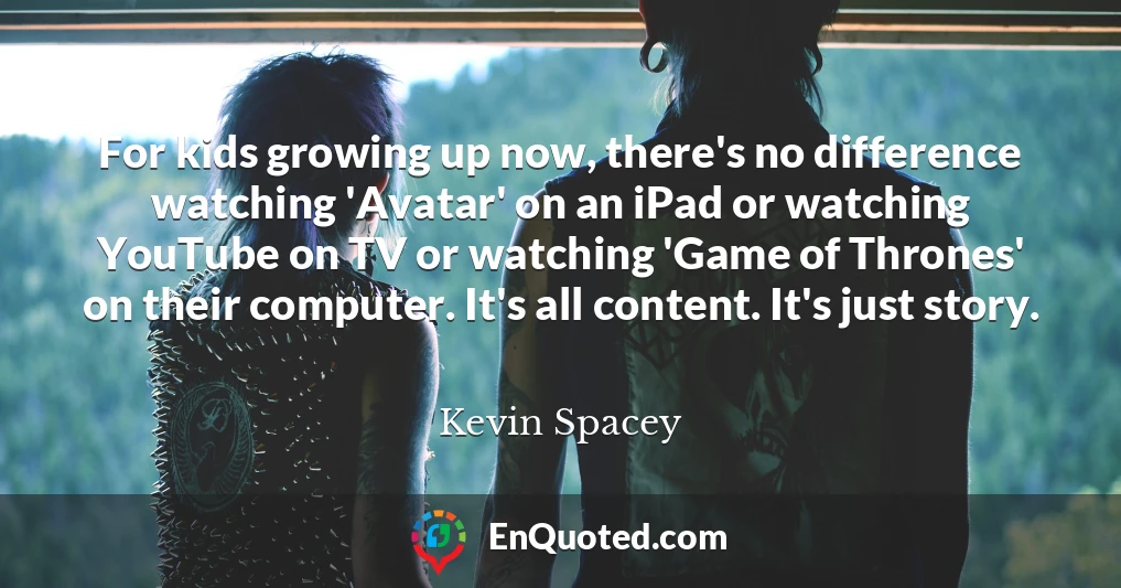 For kids growing up now, there's no difference watching 'Avatar' on an iPad or watching YouTube on TV or watching 'Game of Thrones' on their computer. It's all content. It's just story.