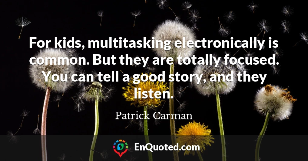 For kids, multitasking electronically is common. But they are totally focused. You can tell a good story, and they listen.
