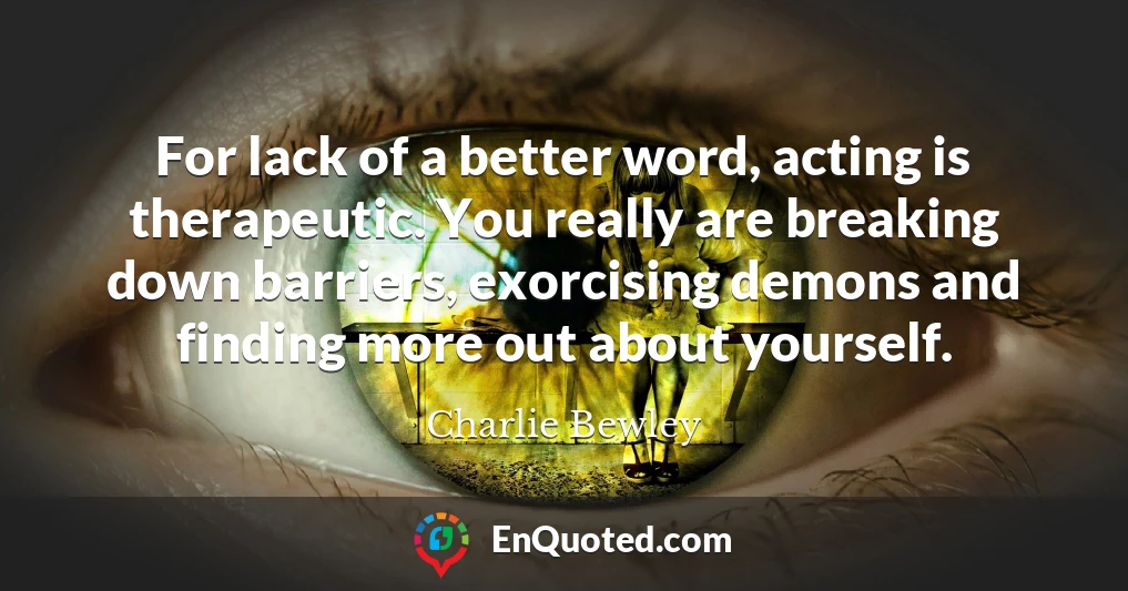 For lack of a better word, acting is therapeutic. You really are breaking down barriers, exorcising demons and finding more out about yourself.