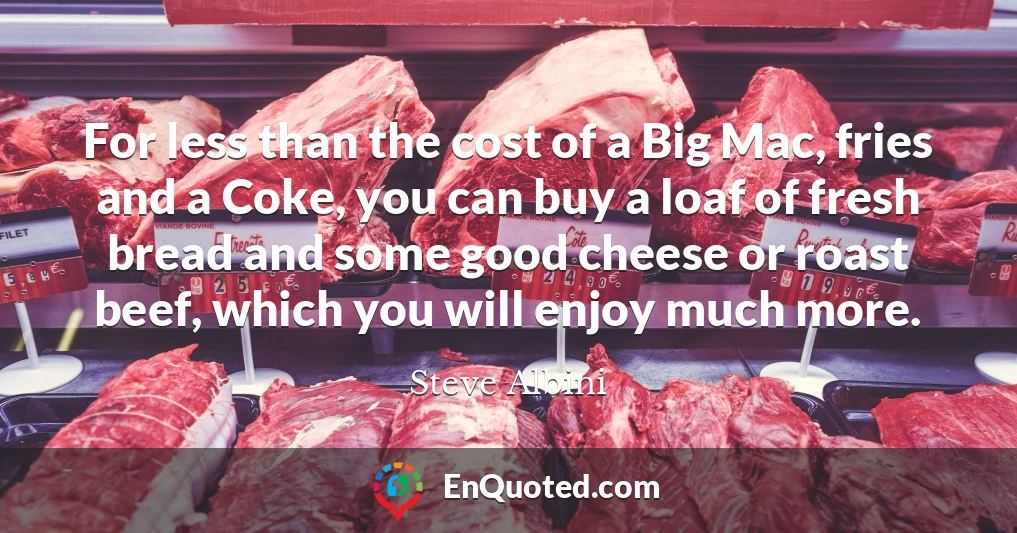 For less than the cost of a Big Mac, fries and a Coke, you can buy a loaf of fresh bread and some good cheese or roast beef, which you will enjoy much more.