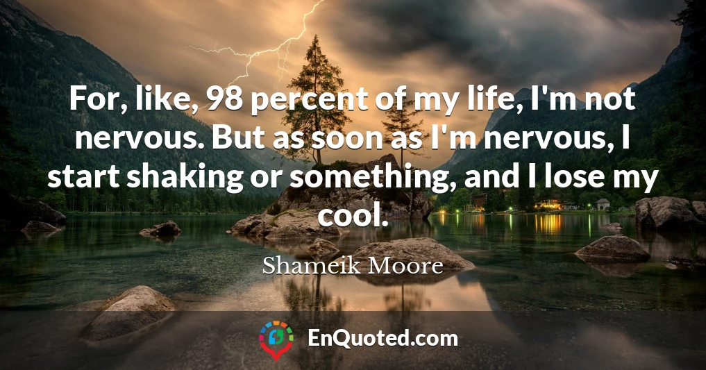 For, like, 98 percent of my life, I'm not nervous. But as soon as I'm nervous, I start shaking or something, and I lose my cool.