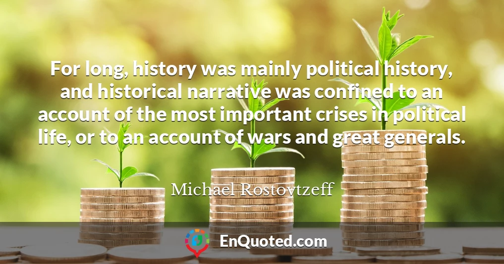 For long, history was mainly political history, and historical narrative was confined to an account of the most important crises in political life, or to an account of wars and great generals.