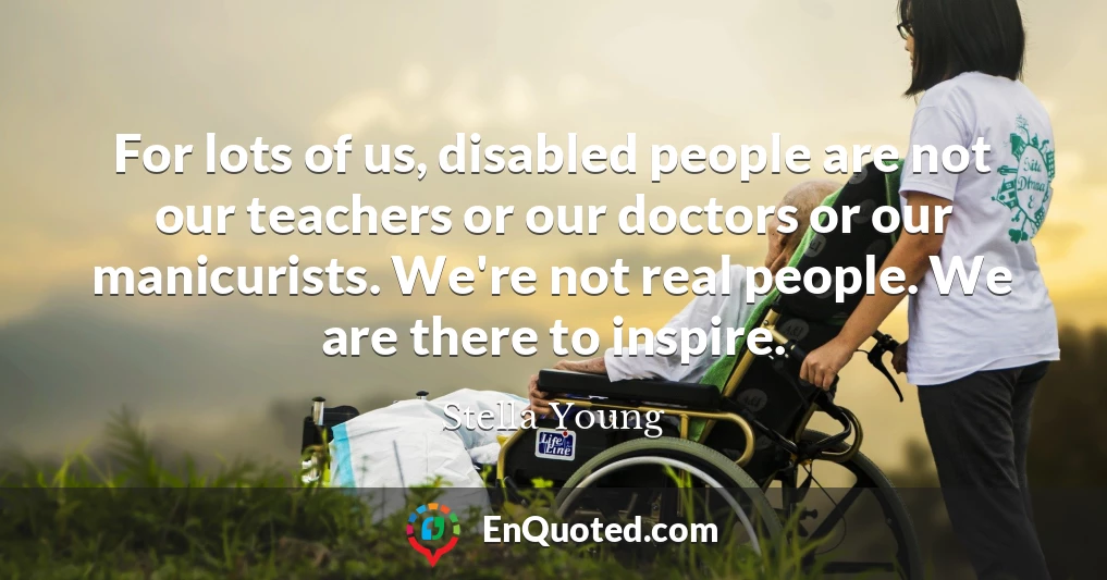 For lots of us, disabled people are not our teachers or our doctors or our manicurists. We're not real people. We are there to inspire.