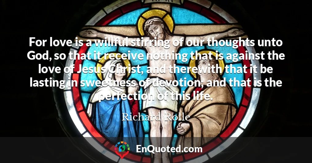 For love is a willful stirring of our thoughts unto God, so that it receive nothing that is against the love of Jesus Christ, and therewith that it be lasting in sweetness of devotion; and that is the perfection of this life.