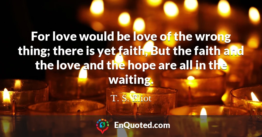For love would be love of the wrong thing; there is yet faith, But the faith and the love and the hope are all in the waiting.