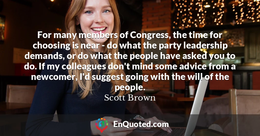 For many members of Congress, the time for choosing is near - do what the party leadership demands, or do what the people have asked you to do. If my colleagues don't mind some advice from a newcomer, I'd suggest going with the will of the people.