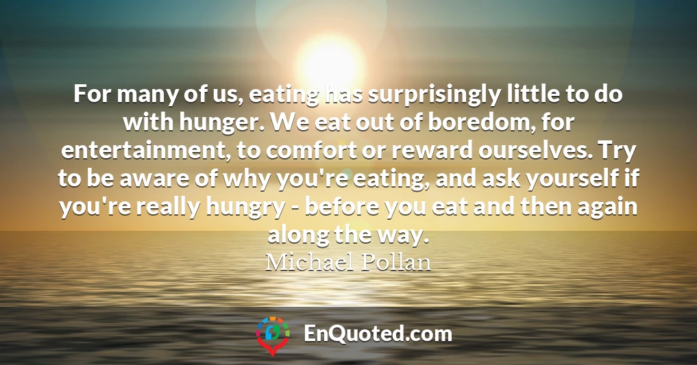 For many of us, eating has surprisingly little to do with hunger. We eat out of boredom, for entertainment, to comfort or reward ourselves. Try to be aware of why you're eating, and ask yourself if you're really hungry - before you eat and then again along the way.