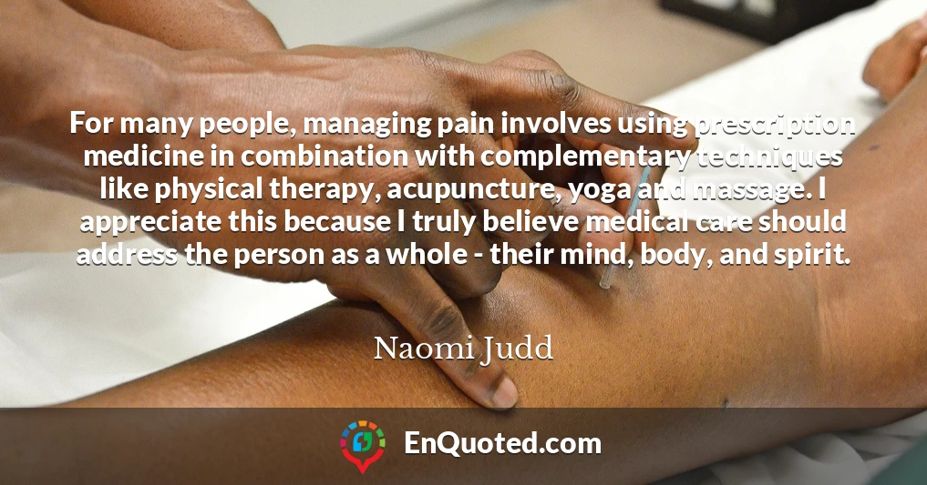 For many people, managing pain involves using prescription medicine in combination with complementary techniques like physical therapy, acupuncture, yoga and massage. I appreciate this because I truly believe medical care should address the person as a whole - their mind, body, and spirit.