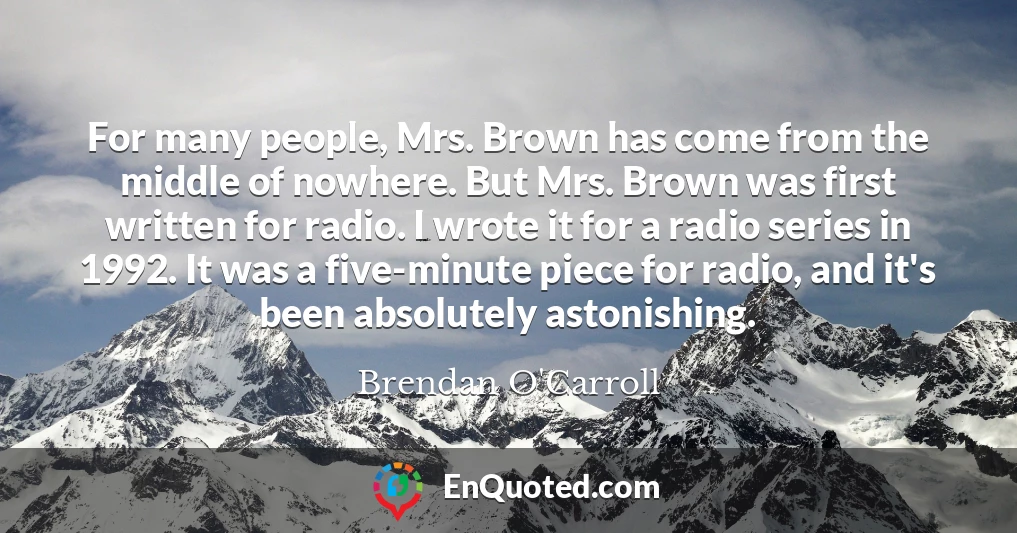 For many people, Mrs. Brown has come from the middle of nowhere. But Mrs. Brown was first written for radio. I wrote it for a radio series in 1992. It was a five-minute piece for radio, and it's been absolutely astonishing.