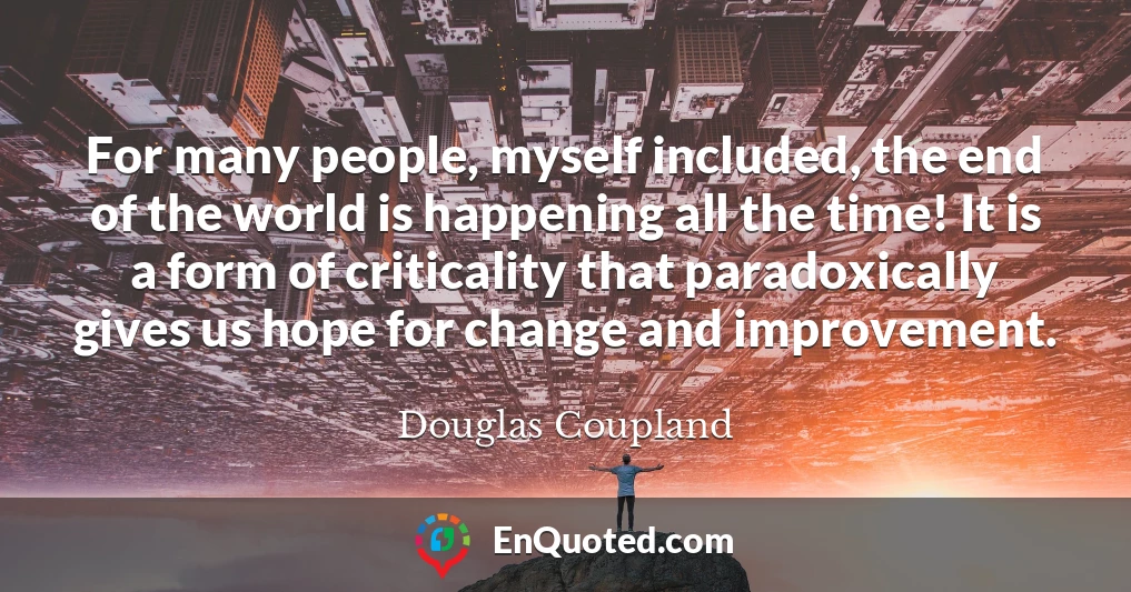 For many people, myself included, the end of the world is happening all the time! It is a form of criticality that paradoxically gives us hope for change and improvement.