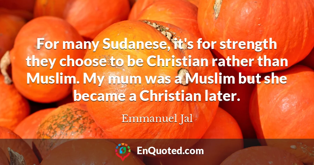 For many Sudanese, it's for strength they choose to be Christian rather than Muslim. My mum was a Muslim but she became a Christian later.