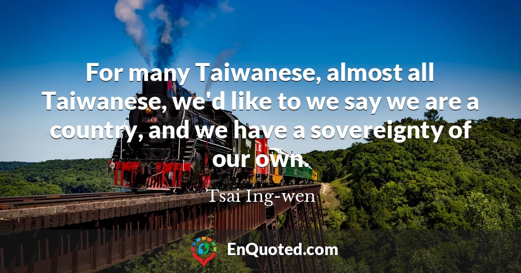 For many Taiwanese, almost all Taiwanese, we'd like to we say we are a country, and we have a sovereignty of our own.