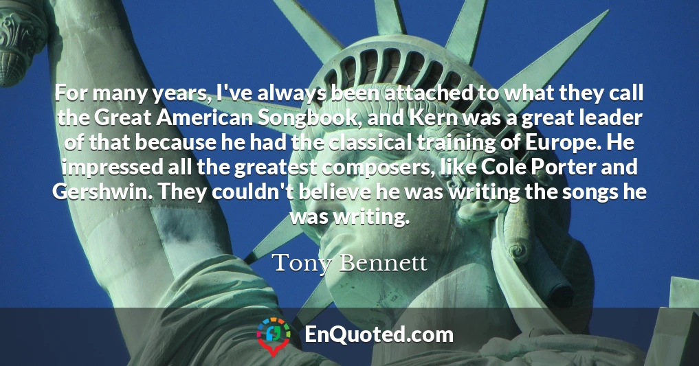 For many years, I've always been attached to what they call the Great American Songbook, and Kern was a great leader of that because he had the classical training of Europe. He impressed all the greatest composers, like Cole Porter and Gershwin. They couldn't believe he was writing the songs he was writing.