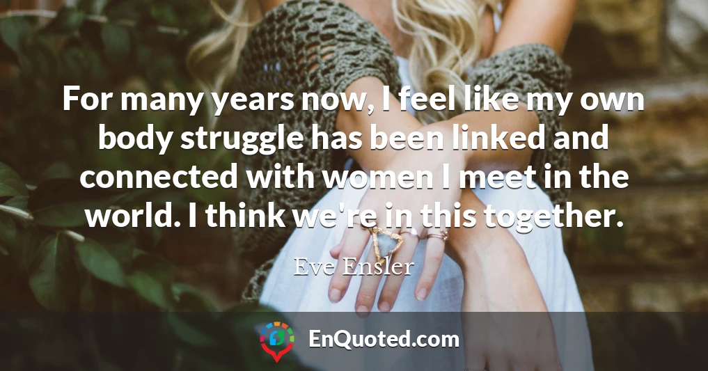 For many years now, I feel like my own body struggle has been linked and connected with women I meet in the world. I think we're in this together.