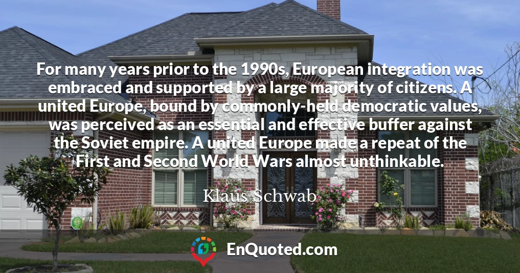 For many years prior to the 1990s, European integration was embraced and supported by a large majority of citizens. A united Europe, bound by commonly-held democratic values, was perceived as an essential and effective buffer against the Soviet empire. A united Europe made a repeat of the First and Second World Wars almost unthinkable.