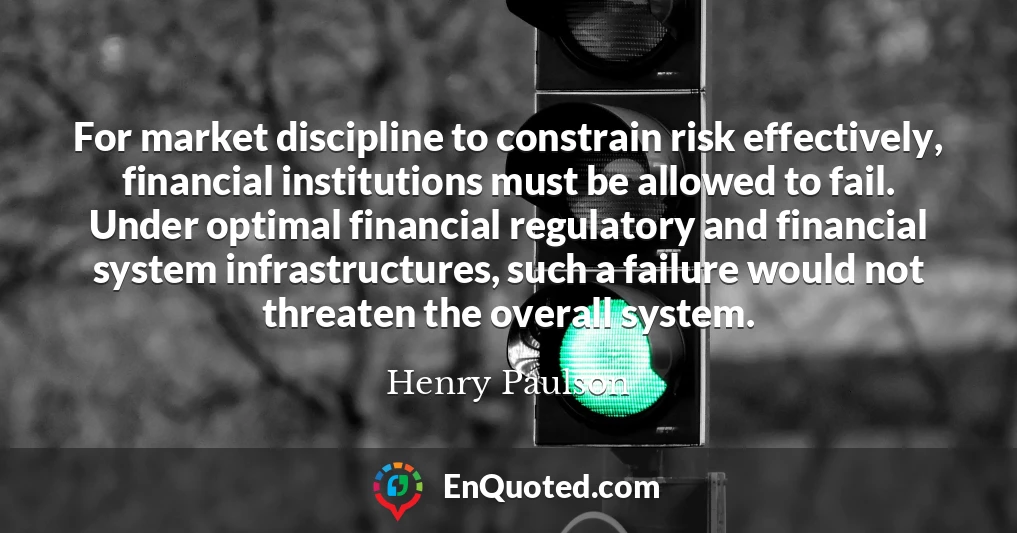 For market discipline to constrain risk effectively, financial institutions must be allowed to fail. Under optimal financial regulatory and financial system infrastructures, such a failure would not threaten the overall system.