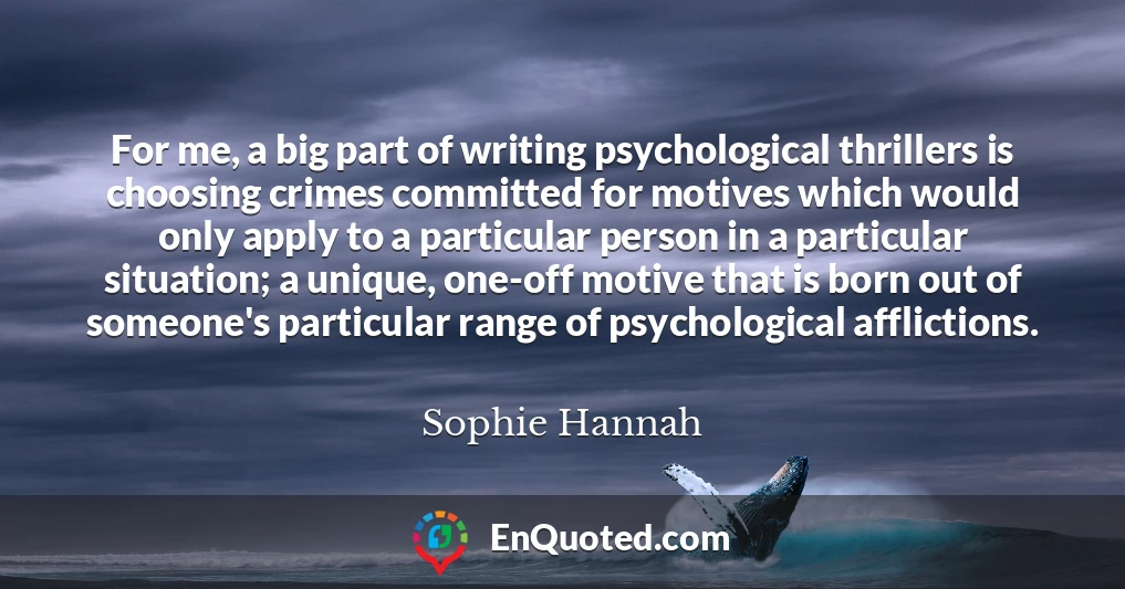 For me, a big part of writing psychological thrillers is choosing crimes committed for motives which would only apply to a particular person in a particular situation; a unique, one-off motive that is born out of someone's particular range of psychological afflictions.