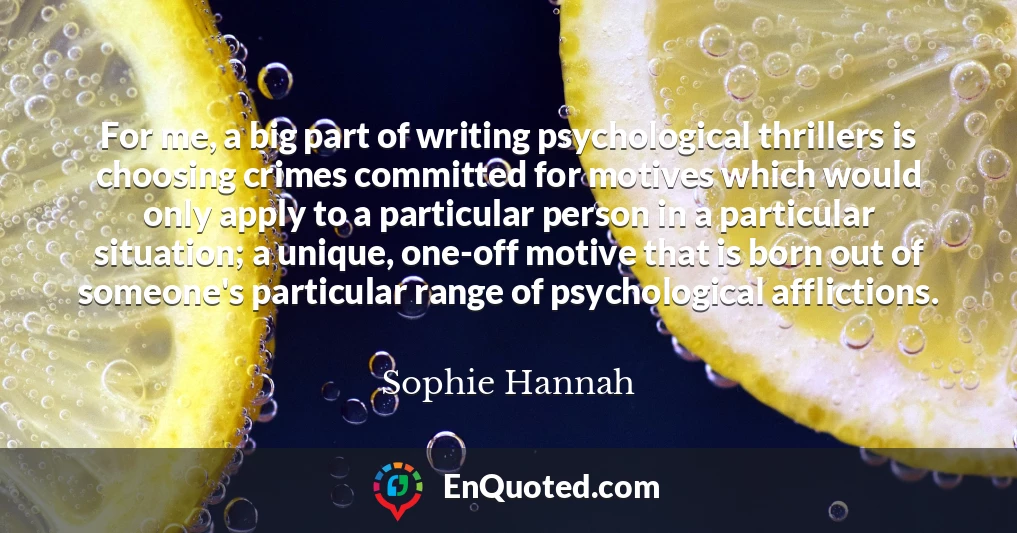 For me, a big part of writing psychological thrillers is choosing crimes committed for motives which would only apply to a particular person in a particular situation; a unique, one-off motive that is born out of someone's particular range of psychological afflictions.