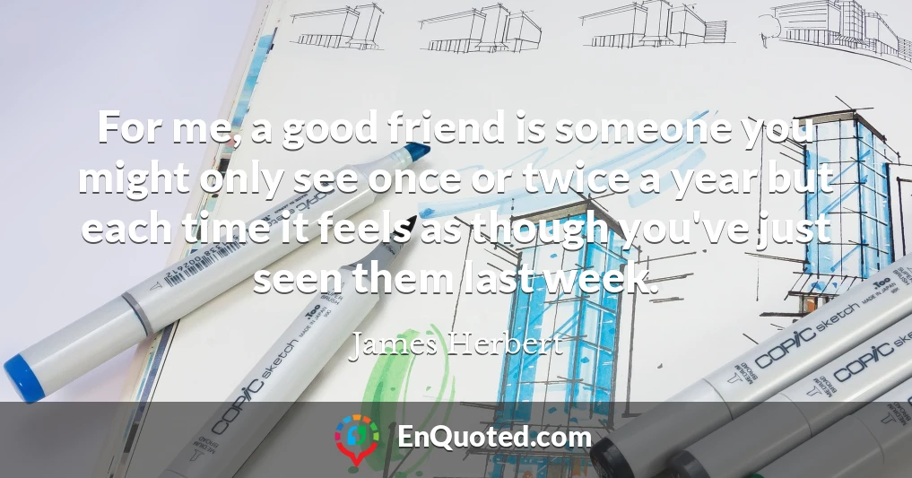 For me, a good friend is someone you might only see once or twice a year but each time it feels as though you've just seen them last week.