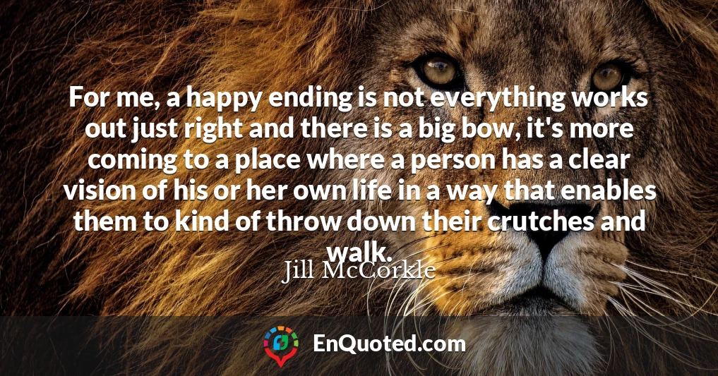 For me, a happy ending is not everything works out just right and there is a big bow, it's more coming to a place where a person has a clear vision of his or her own life in a way that enables them to kind of throw down their crutches and walk.
