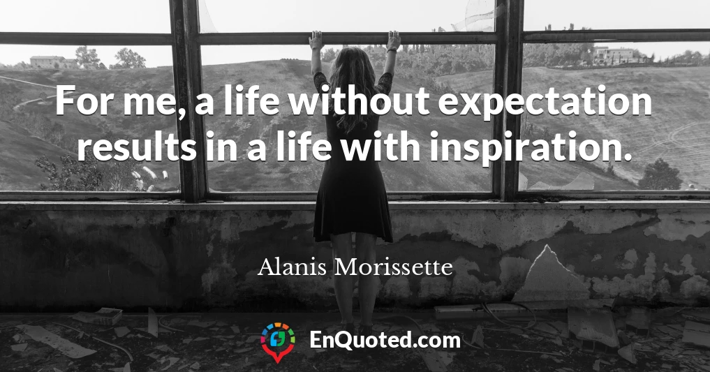 For me, a life without expectation results in a life with inspiration.