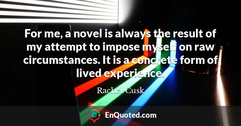 For me, a novel is always the result of my attempt to impose myself on raw circumstances. It is a concrete form of lived experience.