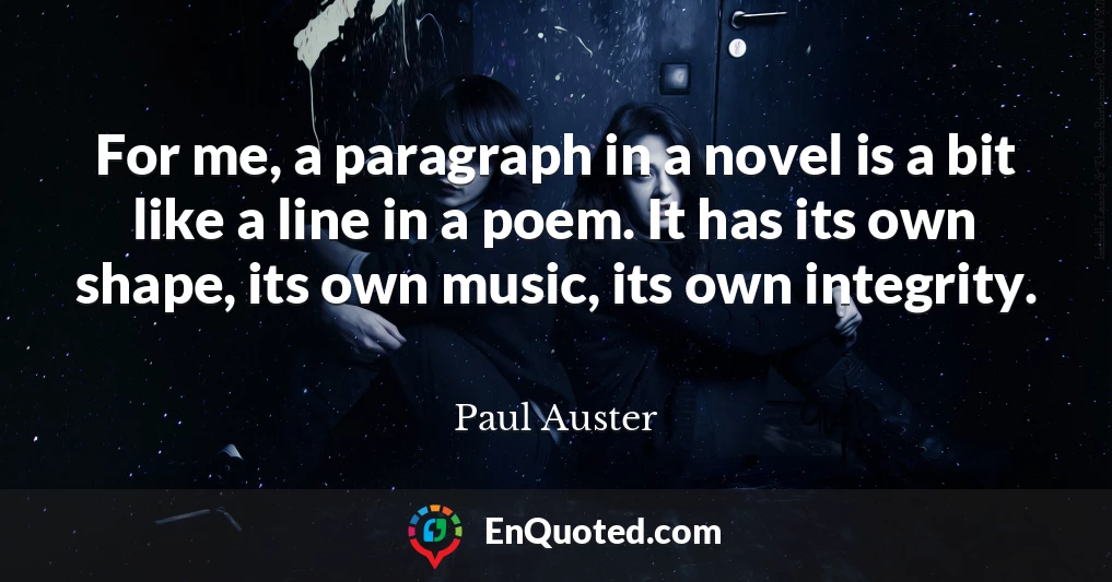 For me, a paragraph in a novel is a bit like a line in a poem. It has its own shape, its own music, its own integrity.