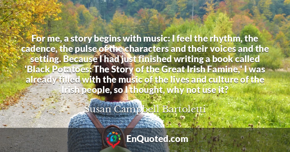For me, a story begins with music: I feel the rhythm, the cadence, the pulse of the characters and their voices and the setting. Because I had just finished writing a book called 'Black Potatoes: The Story of the Great Irish Famine,' I was already filled with the music of the lives and culture of the Irish people, so I thought, why not use it?