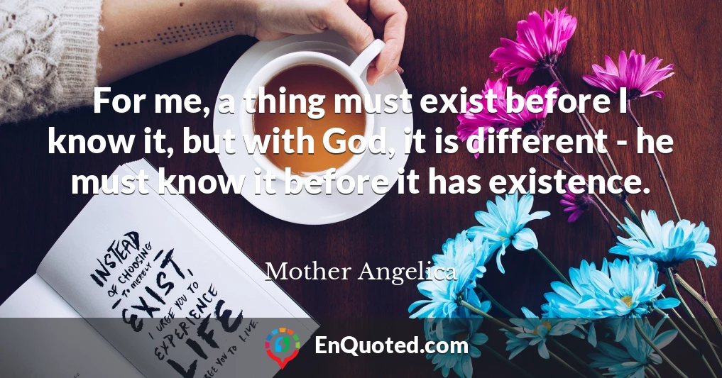 For me, a thing must exist before I know it, but with God, it is different - he must know it before it has existence.
