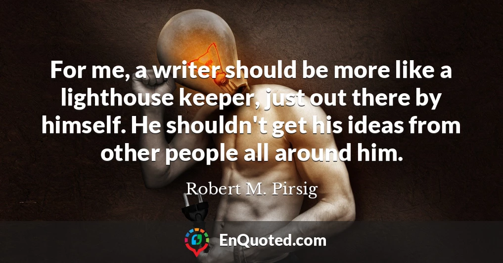 For me, a writer should be more like a lighthouse keeper, just out there by himself. He shouldn't get his ideas from other people all around him.
